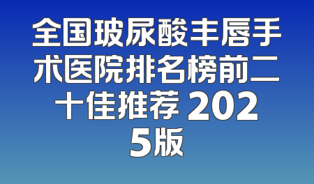 全国玻尿酸丰唇手术医院排名榜前二十佳推荐 2025版