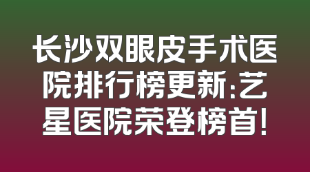 长沙双眼皮手术医院排行榜更新：艺星医院荣登榜首！