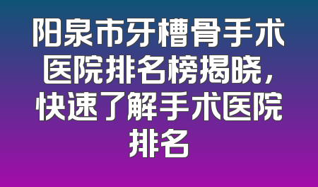 阳泉市牙槽骨手术医院排名榜揭晓，快速了解手术医院排名