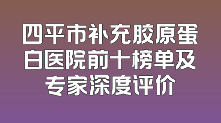四平市补充胶原蛋白医院前十榜单及专家深度评价