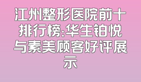江州整形医院前十排行榜：华生铂悦与素美顾客好评展示