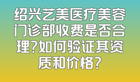 绍兴艺美医疗美容门诊部收费是否合理？如何验证其资质和价格？