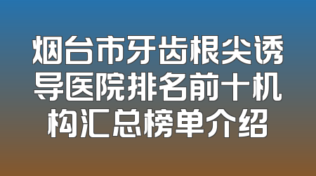 烟台市牙齿根尖诱导医院排名前十机构汇总榜单介绍