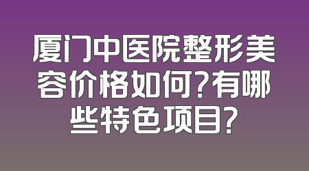厦门中医院整形美容价格如何？有哪些特色项目？