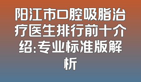 阳江市口腔吸脂治疗医生排行前十介绍：专业标准版解析