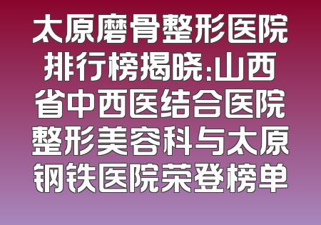 太原磨骨整形医院排行榜揭晓：山西省中西医结合医院整形美容科与太原钢铁医院荣登榜单