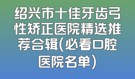 绍兴市十佳牙齿弓性矫正医院精选推荐合辑（必看口腔医院名单）