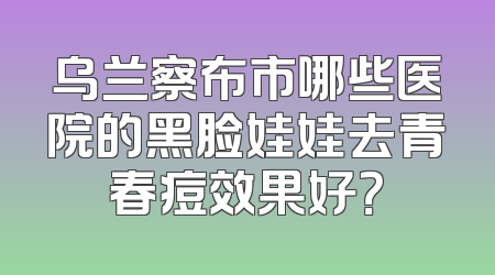 乌兰察布市哪些医院的黑脸娃娃去青春痘效果好？