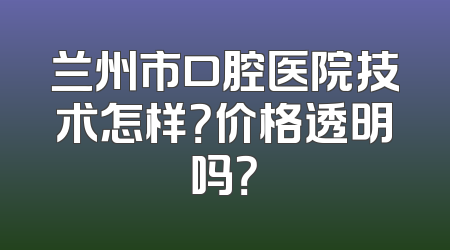 兰州市口腔医院技术怎样？价格透明吗？