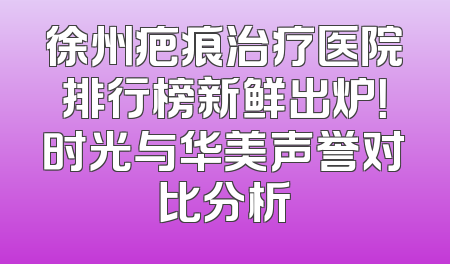徐州疤痕治疗医院排行榜新鲜出炉！时光与华美声誉对比分析