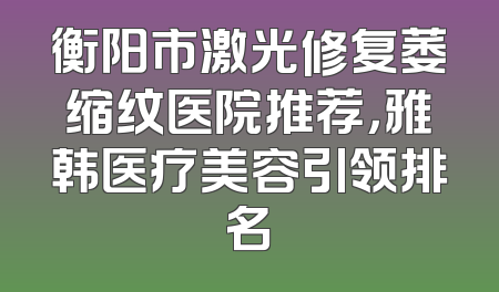衡阳市激光修复萎缩纹医院推荐，雅韩医疗美容引领排名