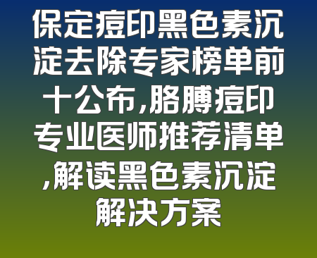 保定痘印黑色素沉淀去除专家榜单前十公布，胳膊痘印专业医师推荐清单，解读黑色素沉淀解决方案