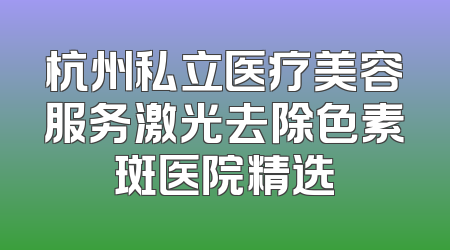 杭州私立医疗美容服务激光去除色素斑医院精选