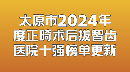 太原市2024年度正畸术后拔智齿医院十强榜单更新