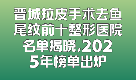 晋城拉皮手术去鱼尾纹前十整形医院名单揭晓，2025年榜单出炉