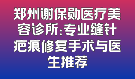 郑州谢保勋医疗美容诊所：专业缝针疤痕修复手术与医生推荐