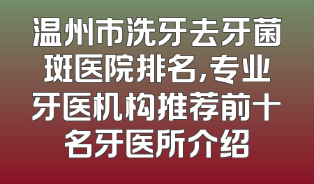 温州市洗牙去牙菌斑医院排名，专业牙医机构推荐前十名牙医所介绍
