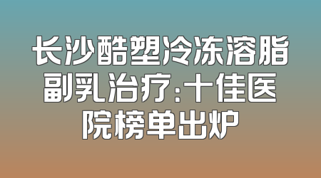 长沙酷塑冷冻溶脂副乳治疗：十佳医院榜单出炉