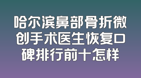 哈尔滨鼻部骨折微创手术医生恢复口碑排行前十怎样
