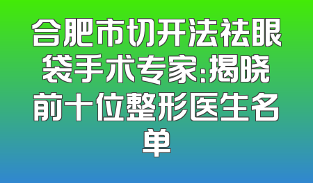 合肥市切开法祛眼袋手术专家：揭晓前十位整形医生名单