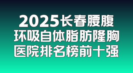 2025长春腰腹环吸自体脂肪隆胸医院排名榜前十强