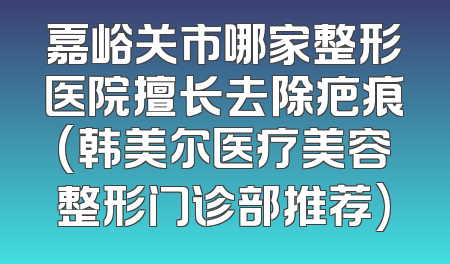 嘉峪关市哪家整形医院擅长去除疤痕(韩美尔医疗美容整形门诊部推荐)
