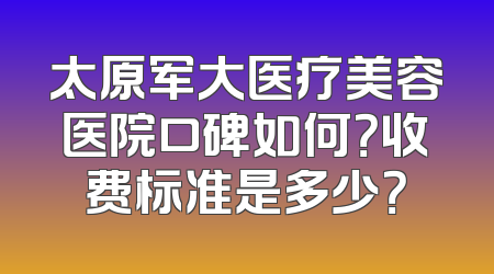 太原军大医疗美容医院口碑如何？收费标准是多少？