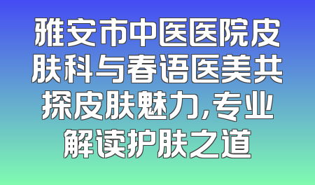 雅安市中医医院皮肤科与春语医美共探皮肤魅力，专业解读护肤之道
