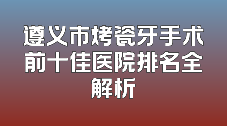 遵义市烤瓷牙手术前十佳医院排名全解析