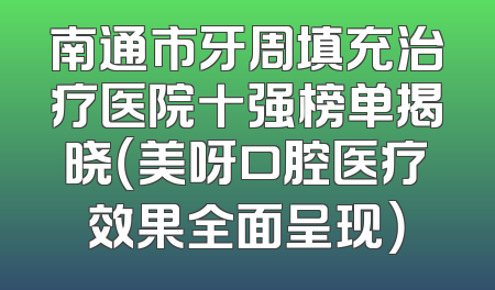 南通市牙周填充治疗医院十强榜单揭晓（美呀口腔医疗效果全面呈现）