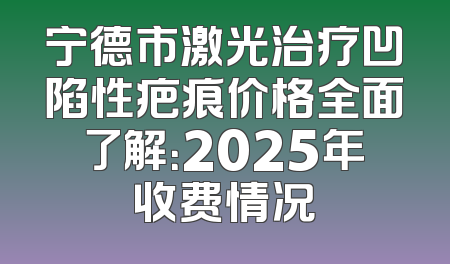 宁德市激光治疗凹陷性疤痕价格全面了解：2025年收费情况