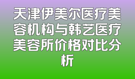 天津伊美尔医疗美容机构与韩艺医疗美容所价格对比分析