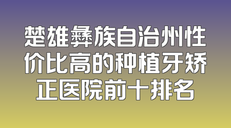 楚雄彝族自治州性价比高的种植牙矫正医院前十排名