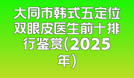 大同市韩式五定位双眼皮医生前十排行鉴赏（2025年）