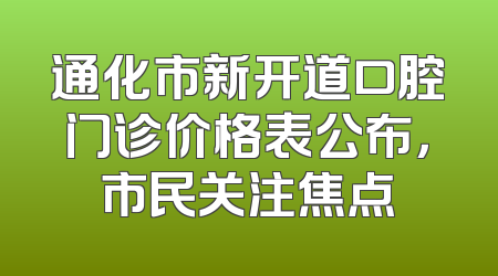 通化市新开道口腔门诊价格表公布，市民关注焦点