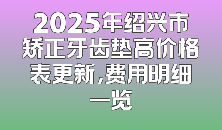2025年绍兴市矫正牙齿垫高价格表更新，费用明细一览