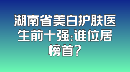 湖南省美白护肤医生前十强：谁位居榜首？