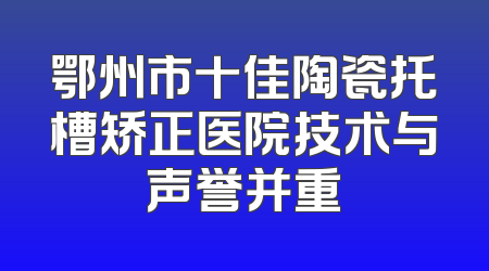 鄂州市十佳陶瓷托槽矫正医院技术与声誉并重