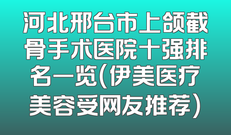 河北邢台市上颌截骨手术医院十强排名一览（伊美医疗美容受网友推荐）