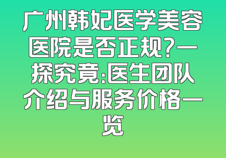 广州韩妃医学美容医院是否正规？一探究竟：医生团队介绍与服务价格一览