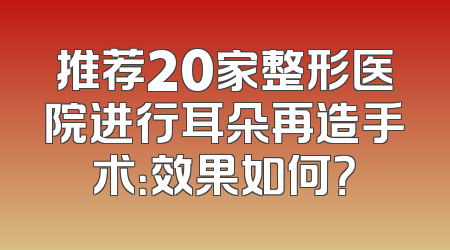推荐20家整形医院进行耳朵再造手术：效果如何？