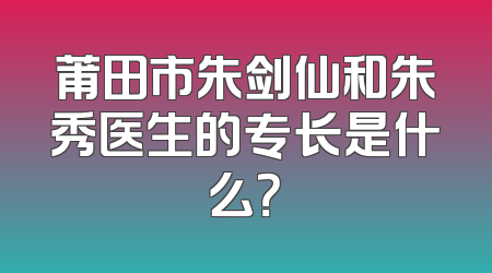 莆田市朱剑仙和朱秀医生的专长是什么？