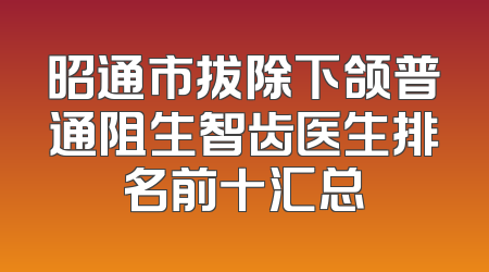 昭通市拔除下颌普通阻生智齿医生排名前十汇总