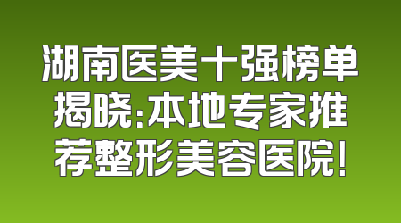 湖南医美十强榜单揭晓：本地专家推荐整形美容医院！