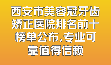 西安市美容冠牙齿矫正医院排名前十榜单公布，专业可靠值得信赖