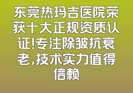 东莞热玛吉医院荣获十大正规资质认证！专注除皱抗衰老，技术实力值得信赖