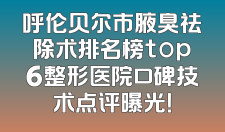 呼伦贝尔市腋臭祛除术排名榜top6整形医院口碑技术点评曝光！