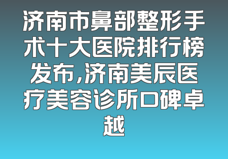 济南市鼻部整形手术十大医院排行榜发布，济南美辰医疗美容诊所口碑卓越