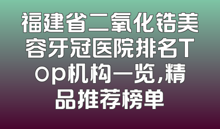 福建省二氧化锆美容牙冠医院排名Top机构一览，精品推荐榜单