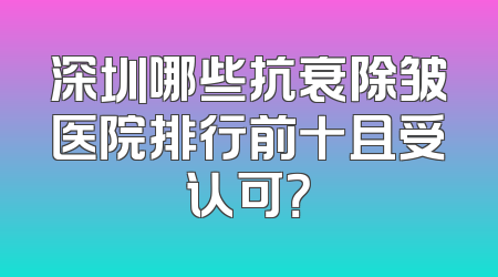深圳哪些抗衰除皱医院排行前十且受认可？